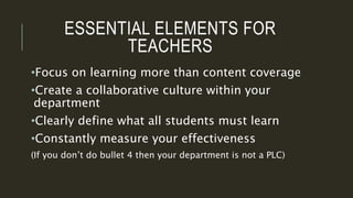 ESSENTIAL ELEMENTS FOR
TEACHERS
•Focus on learning more than content coverage
•Create a collaborative culture within your
department
•Clearly define what all students must learn
•Constantly measure your effectiveness
(If you don’t do bullet 4 then your department is not a PLC)
 