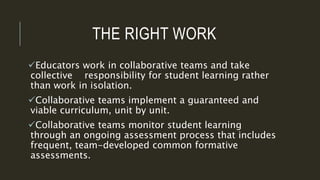 THE RIGHT WORK
Educators work in collaborative teams and take
collective responsibility for student learning rather
than work in isolation.
Collaborative teams implement a guaranteed and
viable curriculum, unit by unit.
Collaborative teams monitor student learning
through an ongoing assessment process that includes
frequent, team-developed common formative
assessments.
 