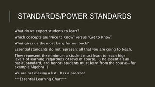 STANDARDS/POWER STANDARDS
What do we expect students to learn?
Which concepts are “Nice to Know” versus “Got to Know”
What gives us the most bang for our buck?
Essential standards do not represent all that you are going to teach.
They represent the minimum a student must learn to reach high
levels of learning, regardless of level of course. (The essentials all
basic, standard, and honors students must learn from the course—for
example Algebra 1)
We are not making a list. It is a process!
***Essential Learning Chart***
 