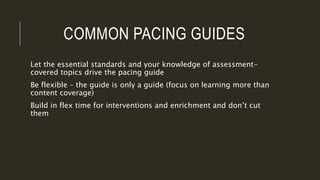 COMMON PACING GUIDES
Let the essential standards and your knowledge of assessment-
covered topics drive the pacing guide
Be flexible – the guide is only a guide (focus on learning more than
content coverage)
Build in flex time for interventions and enrichment and don’t cut
them
 