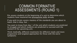 COMMON FORMATIVE
ASSESSMENTS (ROUND 1)
Pre-assess students at the beginning of a unit to determine which
students have mastered key prerequisite skills already
If you wish to pre-assess mastery of the standards you are about to
teach, that is okay, but …
You want to know from day 1 of the unit which students are predicted
to struggle and which students are predicted to succeed with the
content of the upcoming unit.
Think medically, different treatments for different needs and more
progressive and targeted approaches for those with the worst
symptoms
 