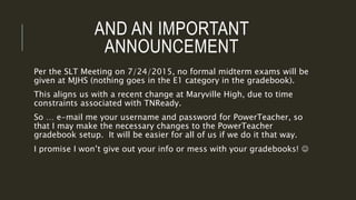 AND AN IMPORTANT
ANNOUNCEMENT
Per the SLT Meeting on 7/24/2015, no formal midterm exams will be
given at MJHS (nothing goes in the E1 category in the gradebook).
This aligns us with a recent change at Maryville High, due to time
constraints associated with TNReady.
So … e-mail me your username and password for PowerTeacher, so
that I may make the necessary changes to the PowerTeacher
gradebook setup. It will be easier for all of us if we do it that way.
I promise I won’t give out your info or mess with your gradebooks! 
 
