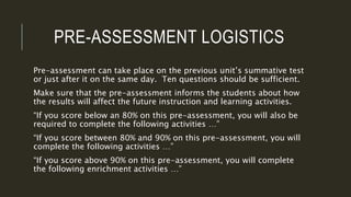 PRE-ASSESSMENT LOGISTICS
Pre-assessment can take place on the previous unit’s summative test
or just after it on the same day. Ten questions should be sufficient.
Make sure that the pre-assessment informs the students about how
the results will affect the future instruction and learning activities.
“If you score below an 80% on this pre-assessment, you will also be
required to complete the following activities …”
“If you score between 80% and 90% on this pre-assessment, you will
complete the following activities …”
“If you score above 90% on this pre-assessment, you will complete
the following enrichment activities …”
 