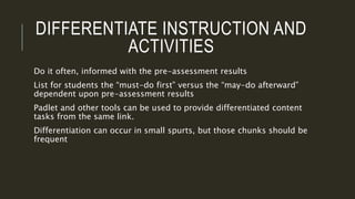 DIFFERENTIATE INSTRUCTION AND
ACTIVITIES
Do it often, informed with the pre-assessment results
List for students the “must-do first” versus the “may-do afterward”
dependent upon pre-assessment results
Padlet and other tools can be used to provide differentiated content
tasks from the same link.
Differentiation can occur in small spurts, but those chunks should be
frequent
 