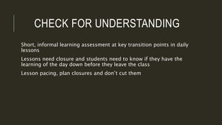 CHECK FOR UNDERSTANDING
Short, informal learning assessment at key transition points in daily
lessons
Lessons need closure and students need to know if they have the
learning of the day down before they leave the class
Lesson pacing, plan closures and don’t cut them
 