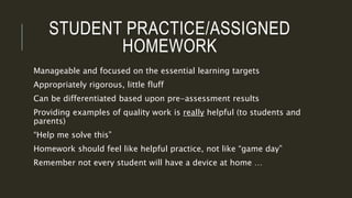 STUDENT PRACTICE/ASSIGNED
HOMEWORK
Manageable and focused on the essential learning targets
Appropriately rigorous, little fluff
Can be differentiated based upon pre-assessment results
Providing examples of quality work is really helpful (to students and
parents)
“Help me solve this”
Homework should feel like helpful practice, not like “game day”
Remember not every student will have a device at home …
 