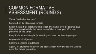 COMMON FORMATIVE
ASSESSMENT (ROUND 2)
Think “mid-chapter quiz”
Focused on key learning targets
Really helps if all teachers who teach the same level of course give
this at approximately the same day of the school year (for later
portions of the unit)
Keep it short and simple (about 6 questions per learning target)
Appropriately rigorous
Common scoring guidelines
Again, let students know on the assessment how the results will be
used for future grouping
 