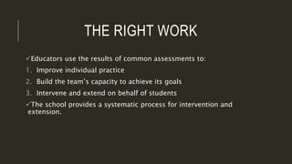 THE RIGHT WORK
Educators use the results of common assessments to:
1. Improve individual practice
2. Build the team’s capacity to achieve its goals
3. Intervene and extend on behalf of students
The school provides a systematic process for intervention and
extension.
 