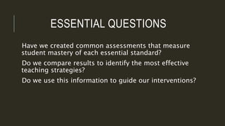 ESSENTIAL QUESTIONS
Have we created common assessments that measure
student mastery of each essential standard?
Do we compare results to identify the most effective
teaching strategies?
Do we use this information to guide our interventions?
 