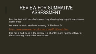 REVIEW FOR SUMMATIVE
ASSESSMENT
Practice test with detailed answer key showing high-quality responses
works best
We want to avoid students earning “A Six-hour D”
http://www.psywww.com/discuss/chap00/6hourd.htm
It is not a bad thing if the review is a slightly more rigorous flavor of
the upcoming summative assessment
 