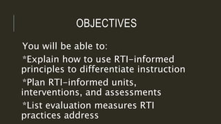 OBJECTIVES
You will be able to:
*Explain how to use RTI-informed
principles to differentiate instruction
*Plan RTI-informed units,
interventions, and assessments
*List evaluation measures RTI
practices address
 