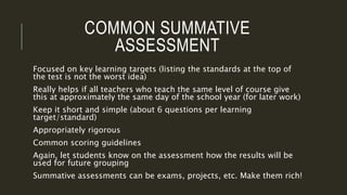 COMMON SUMMATIVE
ASSESSMENT
Focused on key learning targets (listing the standards at the top of
the test is not the worst idea)
Really helps if all teachers who teach the same level of course give
this at approximately the same day of the school year (for later work)
Keep it short and simple (about 6 questions per learning
target/standard)
Appropriately rigorous
Common scoring guidelines
Again, let students know on the assessment how the results will be
used for future grouping
Summative assessments can be exams, projects, etc. Make them rich!
 