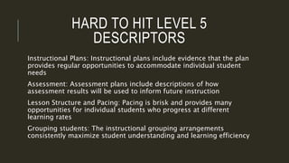 HARD TO HIT LEVEL 5
DESCRIPTORS
Instructional Plans: Instructional plans include evidence that the plan
provides regular opportunities to accommodate individual student
needs
Assessment: Assessment plans include descriptions of how
assessment results will be used to inform future instruction
Lesson Structure and Pacing: Pacing is brisk and provides many
opportunities for individual students who progress at different
learning rates
Grouping students: The instructional grouping arrangements
consistently maximize student understanding and learning efficiency
 