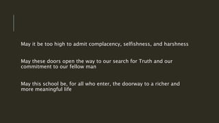 May it be too high to admit complacency, selfishness, and harshness
May these doors open the way to our search for Truth and our
commitment to our fellow man
May this school be, for all who enter, the doorway to a richer and
more meaningful life
 