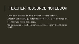 TEACHER RESOURCE NOTEBOOK
Given to all teachers on my evaluation caseload last year.
A toolkit and survival guide for classroom teachers for all things RTI.
See me if you would like a copy.
We have copies of the books referenced in our library (see Alicia for
help).
 