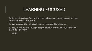 LEARNING FOCUSED
To have a learning-focused school culture, we must commit to two
fundamental assumptions:
1. We assume that all students can learn at high levels.
2. We, as educators, accept responsibility to ensure high levels of
learning for every
child.
 