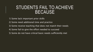 STUDENTS FAIL TO ACHIEVE
BECAUSE
1) Some lack important prior skills
2) Some need additional time and practice
3) Some receive teaching that does not match their needs
4) Some fail to give the effort needed to succeed
5) Some do not have critical basic needs sufficiently met
 
