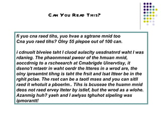 fi yuo cna raed tihs, yuo hvae a sgtrane mnid too  Cna yuo raed tihs? Olny 55 plepoe out of 100 can.  i cdnuolt blveiee taht I cluod aulaclty uesdnatnrd waht I was rdanieg. The phaonmneal pweor of the hmuan mnid, aoccdrnig to a rscheearch at Cmabrigde Uinervtisy, it dseno't mtaetr in waht oerdr the ltteres in a wrod are, the olny iproamtnt tihng is taht the frsit and lsat ltteer be in the rghit pclae. The rset can be a taotl mses and you can sitll raed it whotuit a pboerlm.. Tihs is bcuseae the huamn mnid deos not raed ervey lteter by istlef, but the wrod as a wlohe. Azanmig huh? yaeh and I awlyas tghuhot slpeling was ipmorantt!   Can You Read This? 