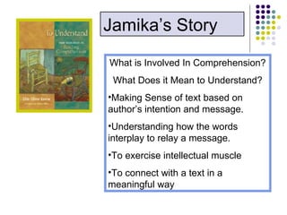 What is Involved In Comprehension? What Does it Mean to Understand? Making Sense of text based on author’s intention and message. Understanding how the words interplay to relay a message. To exercise intellectual muscle To connect with a text in a meaningful way Jamika’s Story 