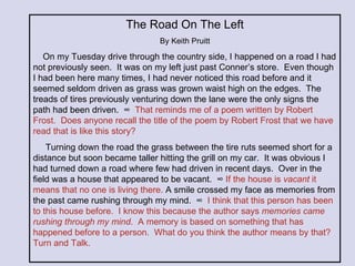 The Road On The Left By Keith Pruitt On my Tuesday drive through the country side, I happened on a road I had not previously seen.  It was on my left just past Conner’s store.  Even though I had been here many times, I had never noticed this road before and it seemed seldom driven as grass was grown waist high on the edges.  The treads of tires previously venturing down the lane were the only signs the path had been driven.  ∞  That reminds me of a poem written by Robert Frost.  Does anyone recall the title of the poem by Robert Frost that we have read that is like this story? Turning down the road the grass between the tire ruts seemed short for a distance but soon became taller hitting the grill on my car.  It was obvious I had turned down a road where few had driven in recent days.  Over in the field was a house that appeared to be vacant.  ∞  If the house is  vacant  it means that no one is living there.  A smile crossed my face as memories from the past came rushing through my mind.  ∞  I think that this person has been to this house before.  I know this because the author says  memories came rushing through my mind .  A memory is based on something that has happened before to a person.  What do you think the author means by that?  Turn and Talk. 