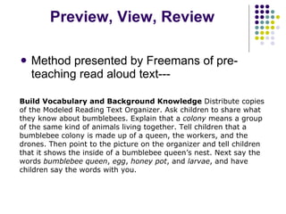 Preview, View, Review Method presented by Freemans of pre-teaching read aloud text--- Build Vocabulary and Background Knowledge  Distribute copies of the Modeled Reading Text Organizer. Ask children to share what they know about bumblebees. Explain that a  colony  means a group of the same kind of animals living together. Tell children that a bumblebee colony is made up of a queen, the workers, and the drones. Then point to the picture on the organizer and tell children that it shows the inside of a bumblebee queen’s nest. Next say the words  bumblebee queen ,  egg ,  honey pot , and  larvae , and have children say the words with you. 