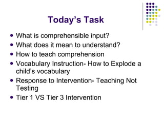 Today’s Task What is comprehensible input? What does it mean to understand? How to teach comprehension Vocabulary Instruction- How to Explode a child’s vocabulary Response to Intervention- Teaching Not Testing Tier 1 VS Tier 3 Intervention  