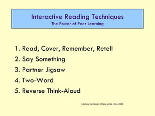 1. Read, Cover, Remember, Retell 2. Say Something  3. Partner Jigsaw 4. Two-Word 5. Reverse Think-Aloud Interactive Reading Techniques The Power of Peer Learning Literacy by Design, Rigby, Linda Hoyt, 2008 
