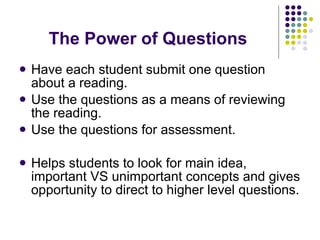 The Power of Questions Have each student submit one question about a reading. Use the questions as a means of reviewing the reading. Use the questions for assessment. Helps students to look for main idea, important VS unimportant concepts and gives opportunity to direct to higher level questions. 
