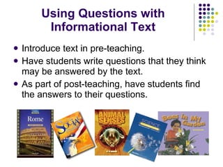 Using Questions with Informational Text Introduce text in pre-teaching. Have students write questions that they think may be answered by the text. As part of post-teaching, have students find the answers to their questions. 
