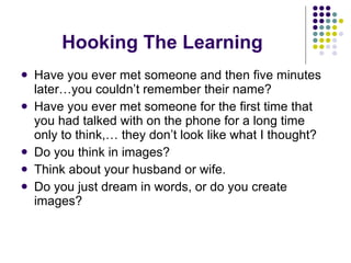 Hooking The Learning Have you ever met someone and then five minutes later…you couldn’t remember their name? Have you ever met someone for the first time that you had talked with on the phone for a long time only to think,… they don’t look like what I thought? Do you think in images? Think about your husband or wife. Do you just dream in words, or do you create images? 
