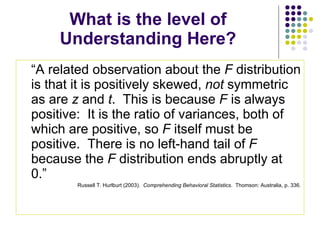 What is the level of Understanding Here? “A related observation about the  F  distribution is that it is positively skewed,  not  symmetric as are  z  and  t .  This is because  F  is always positive:  It is the ratio of variances, both of which are positive, so  F  itself must be positive.  There is no left-hand tail of  F  because the  F  distribution ends abruptly at 0.” Russell T. Hurlburt (2003).  Comprehending Behavioral Statistics .  Thomson: Australia, p. 336. 