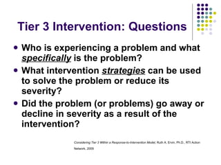 Tier 3 Intervention: Questions Who is experiencing a problem and what  specifically  is the problem?  What intervention  strategies  can be used to solve the problem or reduce its severity?  Did the problem (or problems) go away or decline in severity as a result of the intervention?   Considering Tier 3 Within a Response-to-Intervention Model,  Ruth A. Ervin, Ph.D .,  RTI Action Network, 2009   