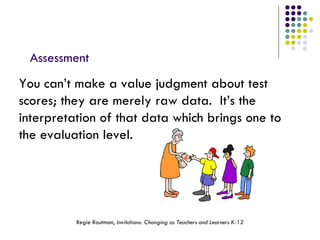 Assessment You can’t make a value judgment about test scores; they are merely raw data.  It’s the interpretation of that data which brings one to the evaluation level. Regie Routman,  Invitations: Changing as Teachers and Learners K-12 