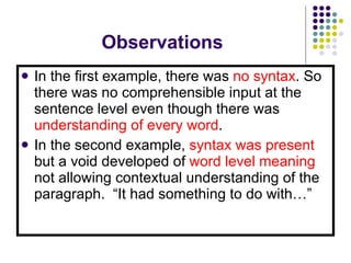 Observations In the first example, there was  no syntax . So there was no comprehensible input at the sentence level even though there was  understanding of every word . In the second example,  syntax was present  but a void developed of  word level meaning  not allowing contextual understanding of the paragraph.  “It had something to do with…” 