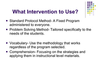 What Intervention to Use? Standard Protocol Method- A Fixed Program administered to everyone. Problem Solving Method- Tailored specifically to the needs of the students. Vocabulary- Use the methodology that works regardless of the program selected. Comprehension- Focusing on the strategies and applying them in instructional level materials. 