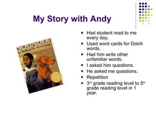 My Story with Andy Had student read to me every day. Used word cards for Dolch words. Had him write other unfamiliar words. I asked him questions. He asked me questions. Repetition 3 rd  grade reading level to 5 th  grade reading level in 1 year. 