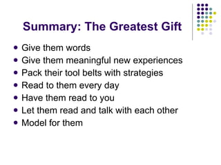 Summary: The Greatest Gift Give them words Give them meaningful new experiences Pack their tool belts with strategies Read to them every day Have them read to you Let them read and talk with each other Model for them 
