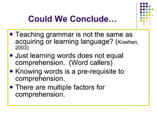 Could We Conclude… Teaching grammar is not the same as acquiring or learning language? ( Krashen, 2003) Just learning words does not equal comprehension.  (Word callers) Knowing words is a pre-requisite to comprehension.  There are multiple factors for comprehension. 