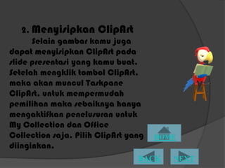 2. Menyisipkan ClipArt
       Selain gambar kamu juga
dapat menyisipkan ClipArt pada
slide presentasi yang kamu buat.
Setelah mengklik tombol ClipArt,
maka akan muncul Taskpane
ClipArt, untuk mempermudah
pemilihan maka sebaiknya hanya
mengaktifkan penelusuran untuk
My Collection dan Office
Collection saja. Pilih ClipArt yang
diinginkan.
 