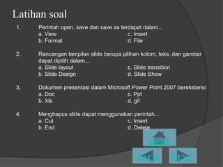 Latihan soal
1.   Perintah open, save dan save as terdapat dalam..
     a. View                            c. Insert
     b. Format                          d. File

2.   Rancangan tampilan slide berupa pilihan kolom, teks, dan gambar
     dapat dipilih dalam...
     a. ݺߣ layout                   c. ݺߣ transition
     b. ݺߣ Design                   d. ݺߣ Show

3.   Dokumen presentasi dalam Microsoft Power Point 2007 berekstensi
     a. Doc                          c. Ppt
     b. Xls                          d. gif

4.   Menghapus slide dapat menggunakan perintah...
     a. Cut                         c. Insert
     b. End                         d. Delete
 