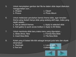 5.   Untuk menyisipkan gambar dari file ke dalam slide dapat dilakukan
     menggunakan icon...
     a. Shapes                          c. Clipart
     b. Picture                         d. Photo Album

6.   Untuk melakukan perubahan bentuk thema slide, agar tampilan
     thema yang diubah hanya slide yang sedang aktif saja, maka yang
     dipilih adalah...
     a. Set as default themes             c. Apply to selected slide
     b. Add galery to quick acces toolbar d. Apply to All ݺߣs

7.   Untuk membuka slide baru,maka menu yang digunakan...
     a. ݺߣr,Show, New             c. Format,New,ݺߣ
     b. Insert,New,ݺߣ             d. File,New,ݺߣ

8.   Kotak yang di batasi titik-titik sebagai tempat judul teks dan obyek
     dinamakan
     a. Reetingle                           c. Layout slide
     b.Text box                             d.placeholder
 