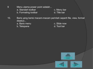 9     Menu utama power point adalah...
      a. Standart toolbar              c. Menu bar
      b. Formating toolbar             d. Title bar

10.   Baris yang berisi macam-macam perintah seperti file, view, format
      disebut...
      a. Baris menu                   c. ݺߣ now
      b. Tekspane                     d. Tool bar
 