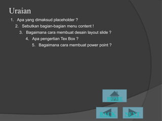 Uraian
1. Apa yang dimaksud placeholder ?
  2. Sebutkan bagian-bagian menu content !
    3. Bagaimana cara membuat desain layout slide ?
       4. Apa pengertian Tex Box ?
          5. Bagaimana cara membuat power point ?
 