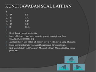 KUNCI JAWABAN SOAL LATIHAN
I
1.    D                6. C
2.    B                7. A
3.    C                8. D
4.    D                9. C
5.   D                 10. A
II
1.   Kotak-kotak yang dibatasin titik
2.   Insert table,insert chart,insert smartArt graphic,insert picture from
     file,ClipArt,Insert media clip
3.   Aktifkan slide > klik ribbon tab home > layout > pilih layout yang dihendaki.
4.   Suatu tempat untuk teks yang dapat bergerak dan berubah ukuran.
5.   Klik tombol start > All Program > Microsoft office > Microsoft office power
     point 2007
 