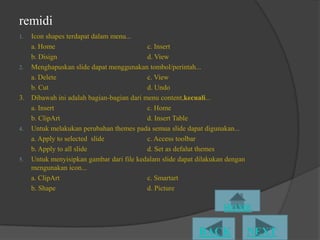 remidi
1. Icon shapes terdapat dalam menu...
   a. Home                                c. Insert
   b. Disign                              d. View
2. Menghapuskan slide dapat menggunakan tombol/perintah...
   a. Delete                              c. View
   b. Cut                                 d. Undo
3. Dibawah ini adalah bagian-bagian dari menu content,kecuali...
   a. Insert                              c. Home
   b. ClipArt                             d. Insert Table
4. Untuk melakukan perubahan themes pada semua slide dapat digunakan...
   a. Apply to selected slide             c. Access toolbar
   b. Apply to all slide                  d. Set as defalut themes
5. Untuk menyisipkan gambar dari file kedalam slide dapat dilakukan dengan
   mengunakan icon...
   a. ClipArt                             c. Smartart
   b. Shape                               d. Picture
 