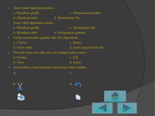 6.  Insert chart digunakan untuk...
    a. Membuat grafik                      c. Memasukan gambar
    b. Membuat tabel             d. Memasukan file
7. Insert table digunakan untuk...
    a. Membuat grafik                      c. Memasukan file
    b. Membuat table             d. Memasukan gambar
8. Untuk memasukan gambar dari file digunakan...
    a. ClipArt                             c. Home
    b. Insert table                        d. Insert picture from file
9. Perintah open,save dan save as terdapat dalam menu...
    a. Format                              c. File
    b. View                                d. Insert
10. Icon berikut yang berfungsi memotong objek adalah...
     a.                                     c.

     b                                      d.
 
