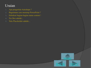 Uraian
1.   Apa pengertian Autoshape ?
2.   Bagaimana cara menutup PowerPoint ?
3.   Sebutkan bagian-bagian menu content !
4.   Tex Box adalah...
5.   Teks Placeholder adalah...
 