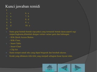 Kunci jawaban remidi
I
1.   c                 6. a
2.   a                 7. b
3.   c                 8. d
4.   b                 9. c
5.   d                 10. a
II
1.   Saatu grup bentuk-bentuk siap pakai yang termasuk bentuk dasar,seperti segi
     empat,lingkaran,ditambah dengan variasi-variasi garis dan hubungan.
2.   - Klik Quick Access Button.
     - Klik Close.
3.   - Insert Table
     - Insert Chart
     - Clip Art
4.   Suatu tempat untuk teks yang dapat bergerak dan berubah ukuran.
5.   Kotak yang dibatasin titik-titik yang menjadi sebagian besar layout slide.
 