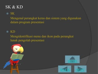 SK & KD
   SK
    Mengenal perangkat keras dan sistem yang digunakan
    dalam program presentasi

   KD
    Mengidentifikasi menu dan ikon pada perangkat
    lunak pengolah presentasi
 