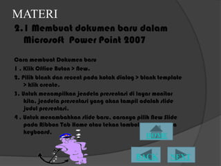 MATERI
2.1 Membuat dokumen baru dalam
  Microsoft Power Point 2007
Cara membuat Dokumen baru
1 . Klik Office Buton > New.
2. Pilih blank dan recent pada kotak dialog > blank template
    > klik create.
3. Untuk menampilkan jendela presentasi di layar monitor
    kita, jendela presentasi yang akan tampil adalah slide
    judul presentasi.
4 . Untuk menambahkan slide baru, caranya pilih New ݺߣ
    pada Ribbon Tab Home atau tekan tombol Ctrl+M pada
    keyboard.
 